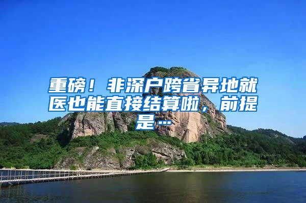 重磅！非深户跨省异地就医也能直接结算啦，前提是…