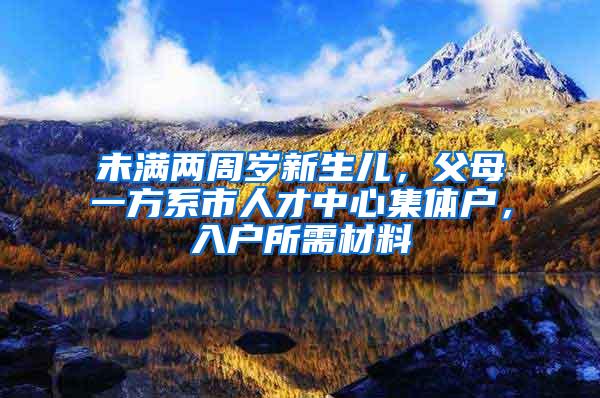 未满两周岁新生儿，父母一方系市人才中心集体户，入户所需材料