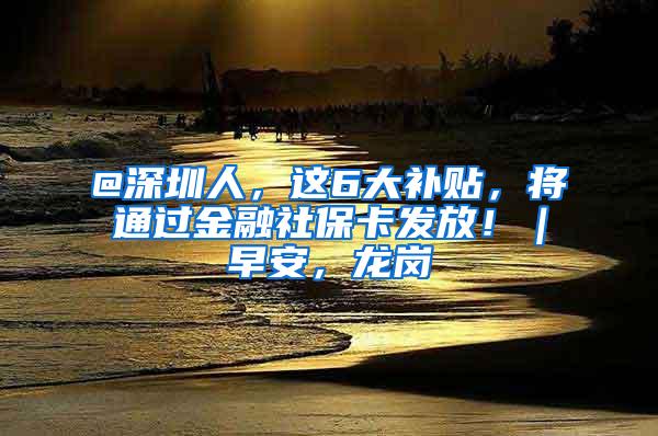@深圳人，这6大补贴，将通过金融社保卡发放！｜早安，龙岗