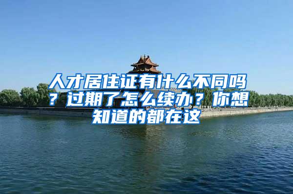 人才居住证有什么不同吗？过期了怎么续办？你想知道的都在这