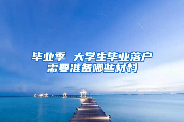 毕业季 大学生毕业落户需要准备哪些材料