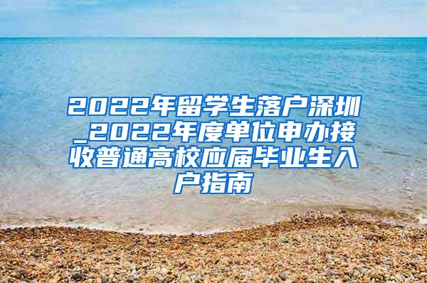 2022年留学生落户深圳_2022年度单位申办接收普通高校应届毕业生入户指南