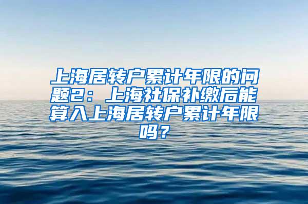 上海居转户累计年限的问题2：上海社保补缴后能算入上海居转户累计年限吗？