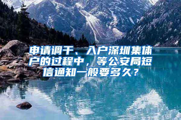 申请调干、入户深圳集体户的过程中，等公安局短信通知一般要多久？