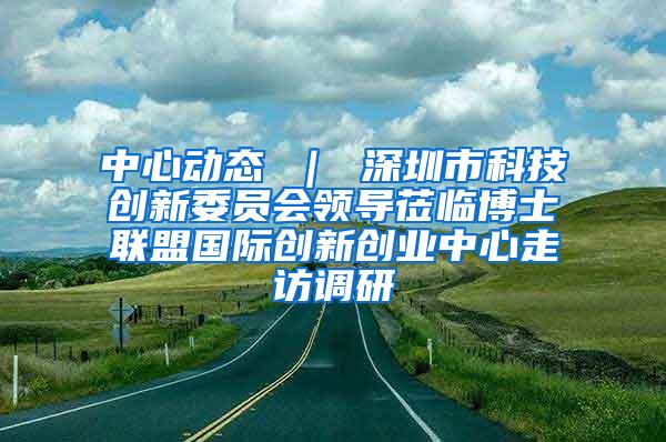 中心动态 ｜ 深圳市科技创新委员会领导莅临博士联盟国际创新创业中心走访调研