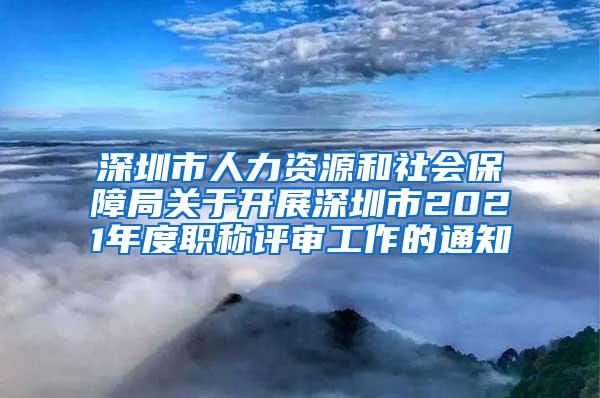 深圳市人力资源和社会保障局关于开展深圳市2021年度职称评审工作的通知