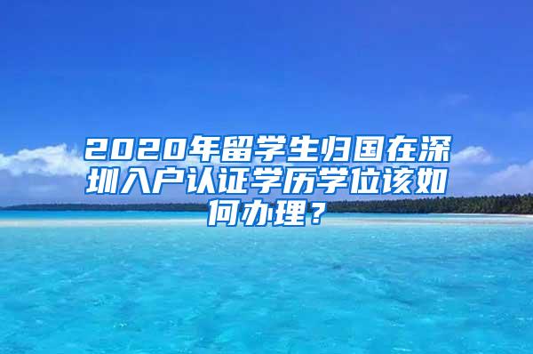2020年留学生归国在深圳入户认证学历学位该如何办理？