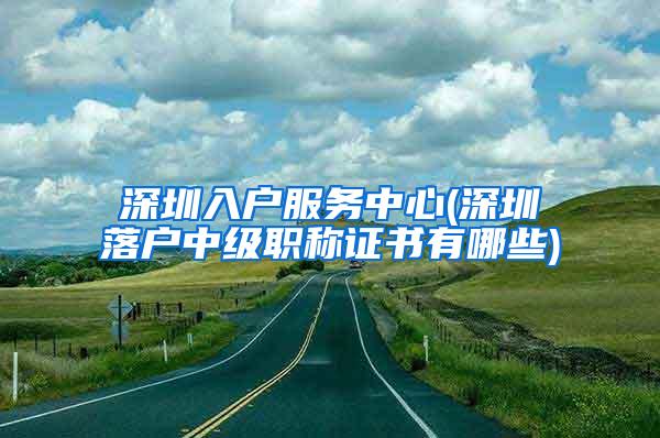 深圳入户服务中心(深圳落户中级职称证书有哪些)