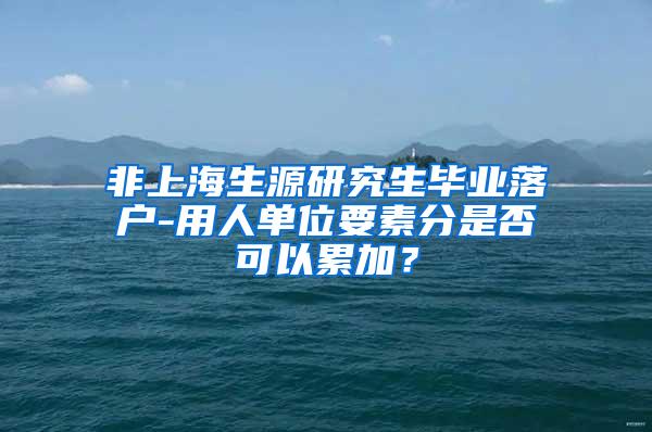 非上海生源研究生毕业落户-用人单位要素分是否可以累加？