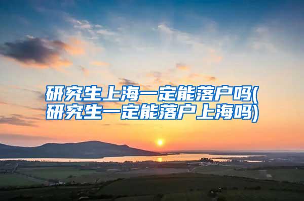 研究生上海一定能落户吗(研究生一定能落户上海吗)