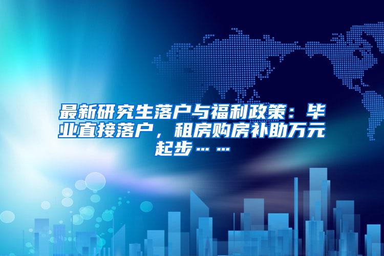 最新研究生落户与福利政策：毕业直接落户，租房购房补助万元起步……