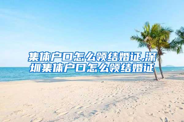 集体户口怎么领结婚证,深圳集体户口怎么领结婚证