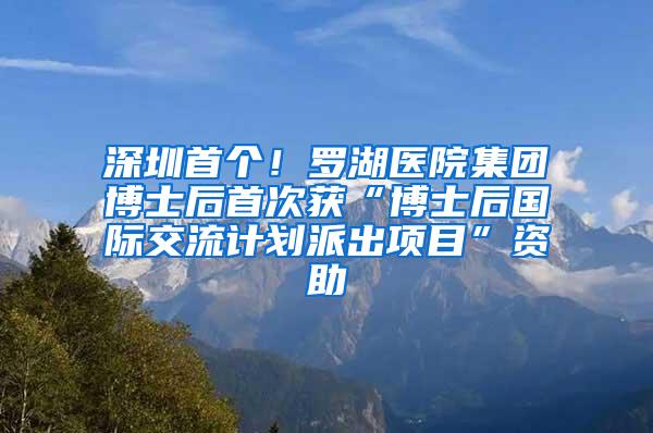 深圳首个！罗湖医院集团博士后首次获“博士后国际交流计划派出项目”资助