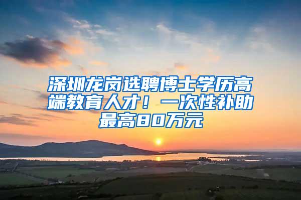 深圳龙岗选聘博士学历高端教育人才！一次性补助最高80万元