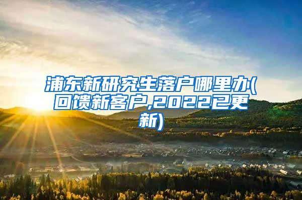 浦东新研究生落户哪里办(回馈新客户,2022已更新)