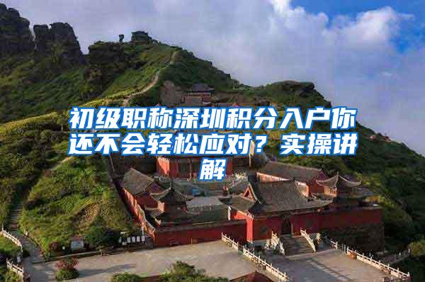 初级职称深圳积分入户你还不会轻松应对？实操讲解
