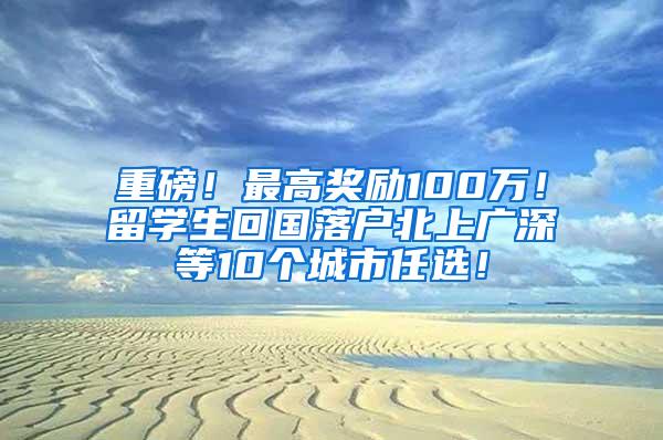 重磅！最高奖励100万！留学生回国落户北上广深等10个城市任选！