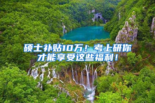 硕士补贴10万！考上研你才能享受这些福利！