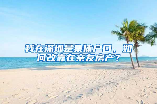 我在深圳是集体户口，如何改靠在亲友房产？