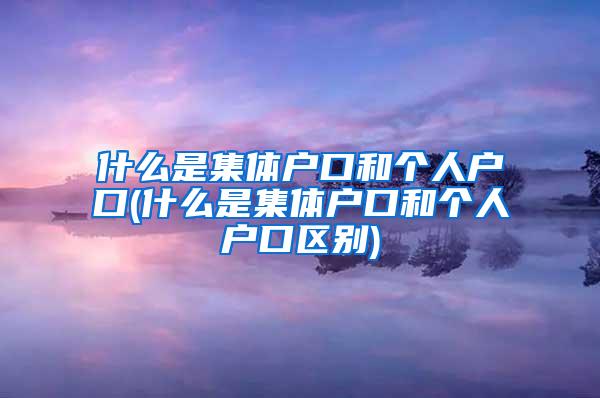 什么是集体户口和个人户口(什么是集体户口和个人户口区别)