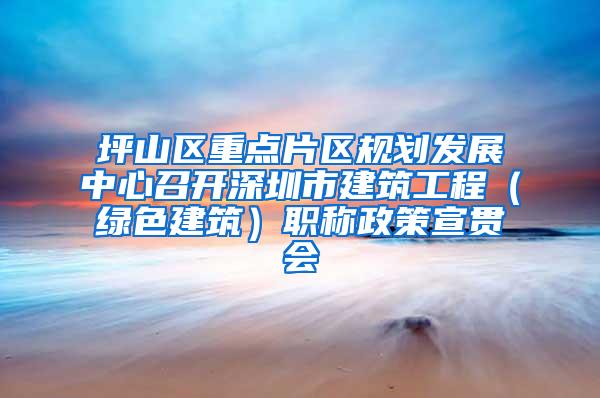 坪山区重点片区规划发展中心召开深圳市建筑工程（绿色建筑）职称政策宣贯会