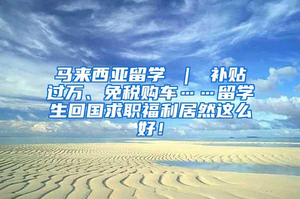 马来西亚留学 ｜ 补贴过万、免税购车……留学生回国求职福利居然这么好！
