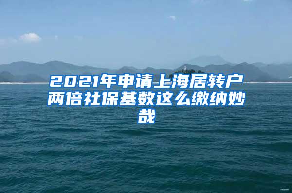 2021年申请上海居转户两倍社保基数这么缴纳妙哉