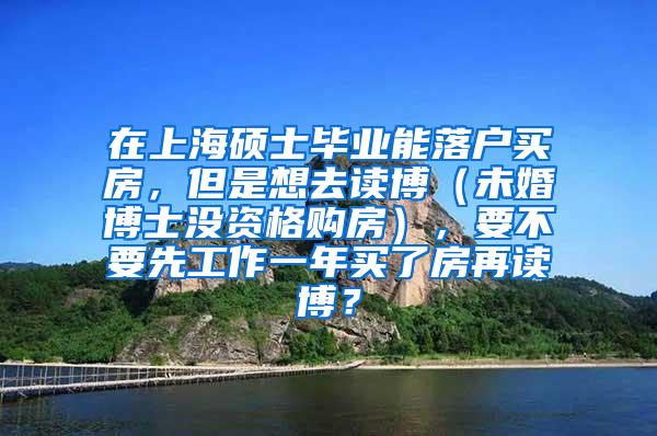在上海硕士毕业能落户买房，但是想去读博（未婚博士没资格购房），要不要先工作一年买了房再读博？