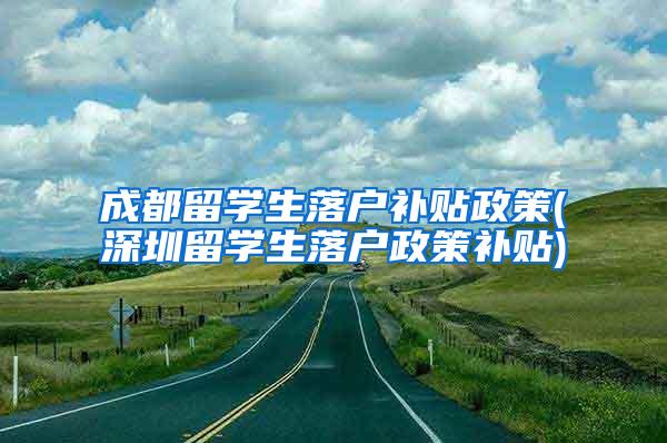 成都留学生落户补贴政策(深圳留学生落户政策补贴)