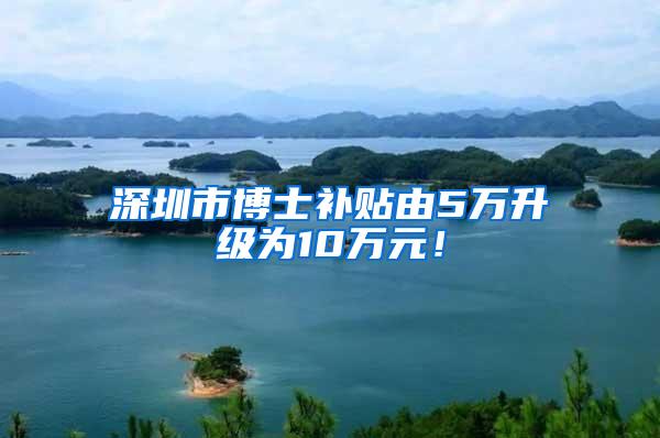 深圳市博士补贴由5万升级为10万元！