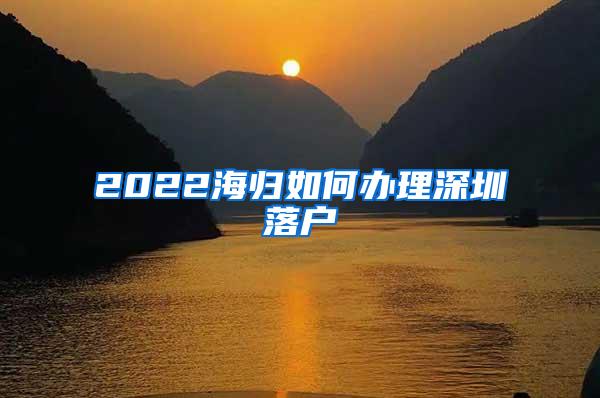 2022海归如何办理深圳落户