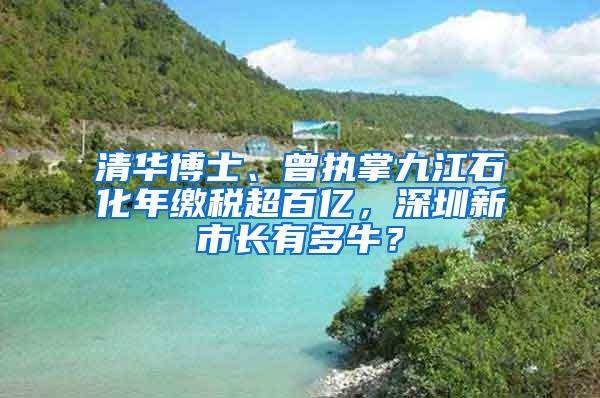 清华博士、曾执掌九江石化年缴税超百亿，深圳新市长有多牛？