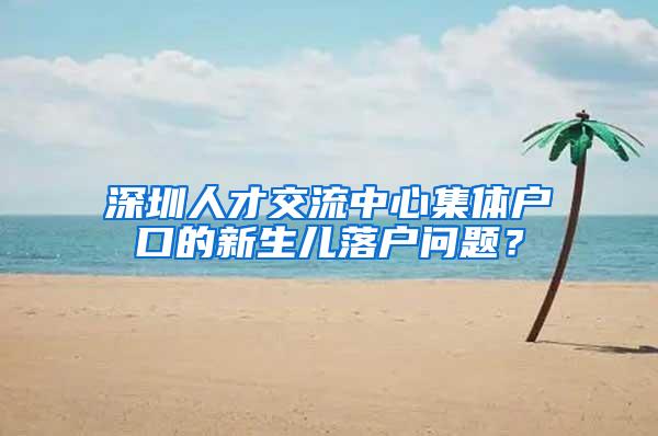 深圳人才交流中心集体户口的新生儿落户问题？