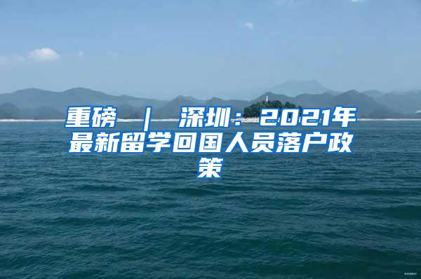 重磅 ｜ 深圳：2021年最新留学回国人员落户政策