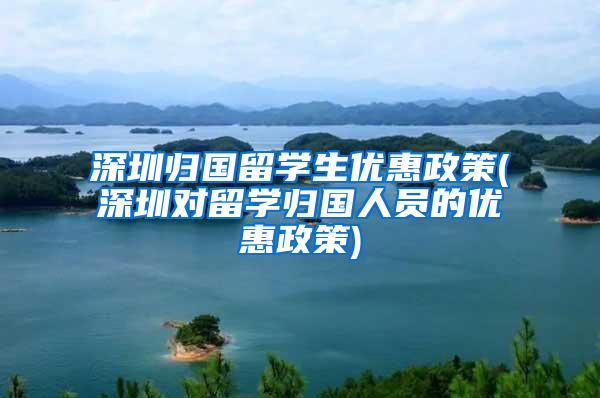 深圳归国留学生优惠政策(深圳对留学归国人员的优惠政策)
