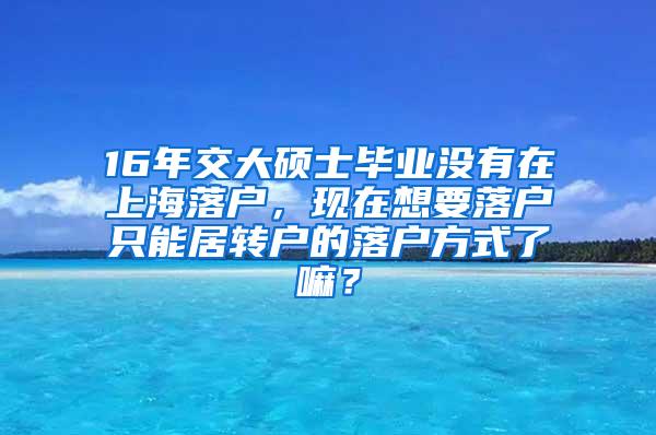 16年交大硕士毕业没有在上海落户，现在想要落户只能居转户的落户方式了嘛？