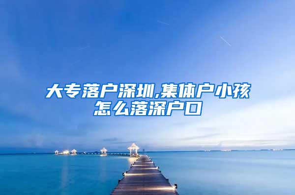 大专落户深圳,集体户小孩怎么落深户口