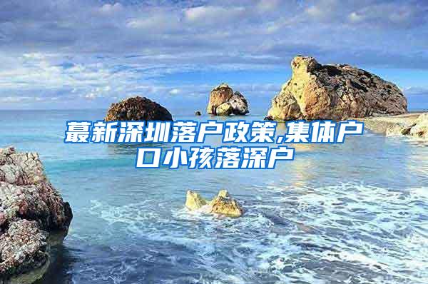 蕞新深圳落户政策,集体户口小孩落深户