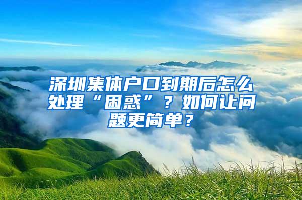 深圳集体户口到期后怎么处理“困惑”？如何让问题更简单？