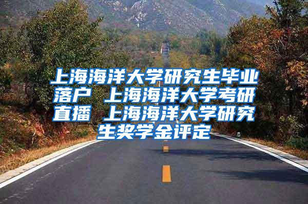 上海海洋大学研究生毕业落户 上海海洋大学考研直播 上海海洋大学研究生奖学金评定