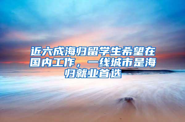 近六成海归留学生希望在国内工作，一线城市是海归就业首选