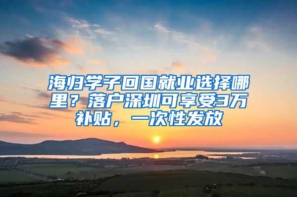 海归学子回国就业选择哪里？落户深圳可享受3万补贴，一次性发放