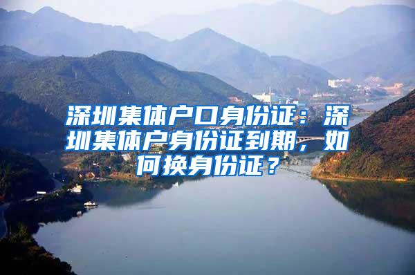 深圳集体户口身份证：深圳集体户身份证到期，如何换身份证？