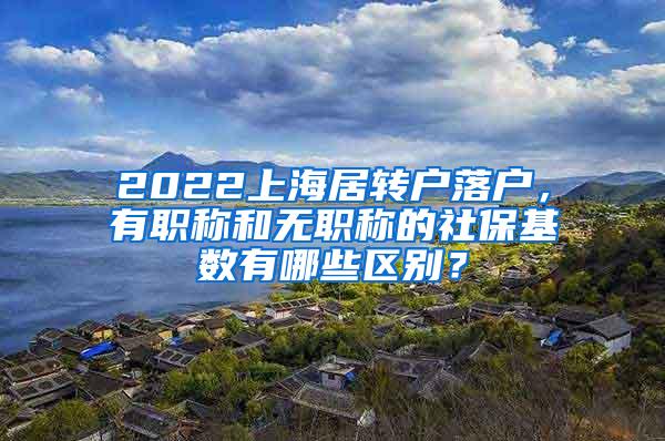 2022上海居转户落户，有职称和无职称的社保基数有哪些区别？
