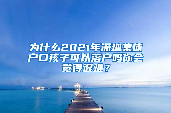 为什么2021年深圳集体户口孩子可以落户吗你会觉得很难？