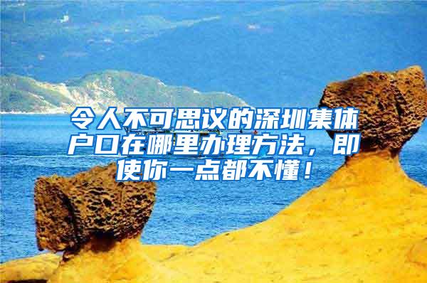 令人不可思议的深圳集体户口在哪里办理方法，即使你一点都不懂！