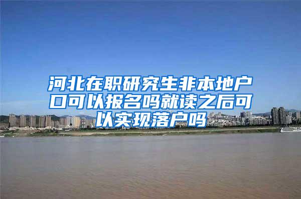 河北在职研究生非本地户口可以报名吗就读之后可以实现落户吗