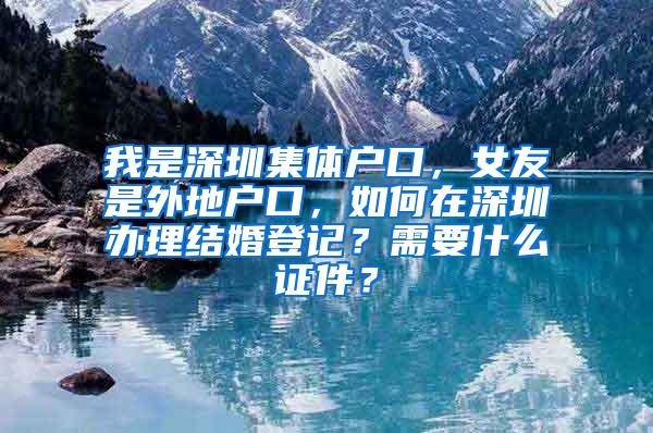 我是深圳集体户口，女友是外地户口，如何在深圳办理结婚登记？需要什么证件？