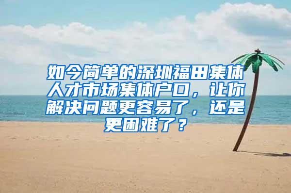 如今简单的深圳福田集体人才市场集体户口，让你解决问题更容易了，还是更困难了？