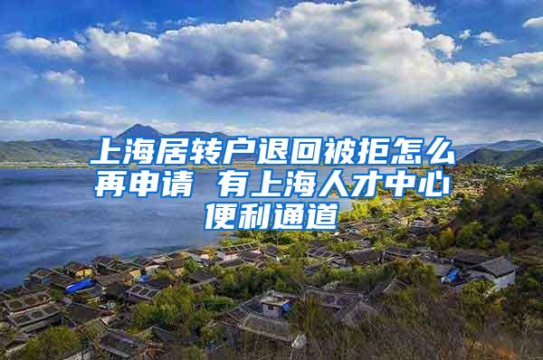 上海居转户退回被拒怎么再申请 有上海人才中心便利通道